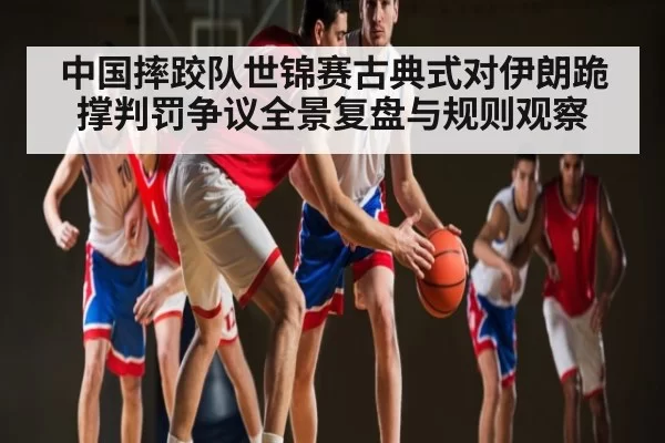 中国摔跤队世锦赛古典式对伊朗跪撑判罚争议全景复盘与规则观察